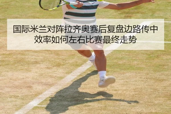 国际米兰对阵拉齐奥赛后复盘边路传中效率如何左右比赛最终走势