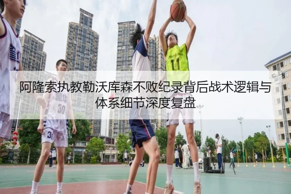 阿隆索执教勒沃库森不败纪录背后战术逻辑与体系细节深度复盘