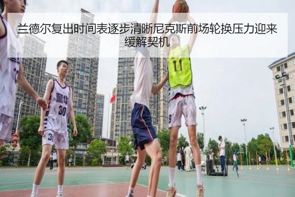 兰德尔复出时间表逐步清晰尼克斯前场轮换压力迎来缓解契机