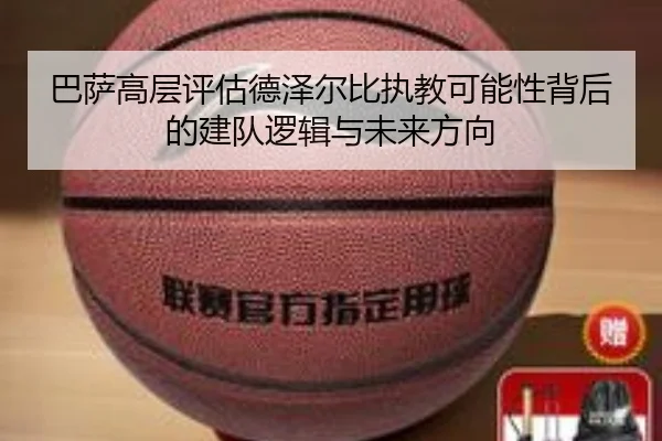 巴萨高层评估德泽尔比执教可能性背后的建队逻辑与未来方向