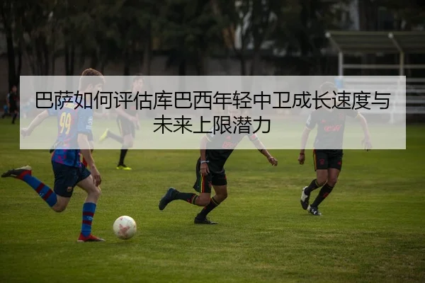 巴萨如何评估库巴西年轻中卫成长速度与未来上限潜力
