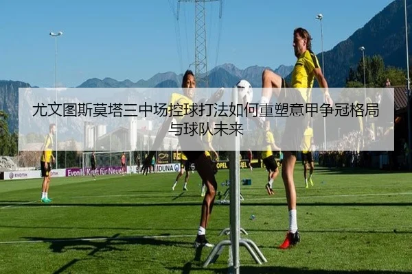 尤文图斯莫塔三中场控球打法如何重塑意甲争冠格局与球队未来